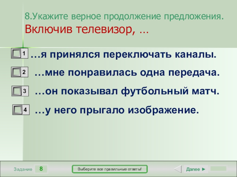 8ЗаданиеВыберите все правильные ответы!…я принялся переключать каналы.…мне понравилась одна передача.…он показывал футбольный матч.…у него прыгало изображение.Далее ►8.Укажите