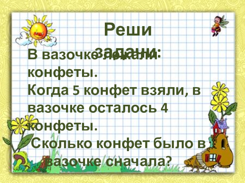 В вазочке лежали конфеты. Когда 5 конфет взяли, в вазочке осталось 4 конфеты. Сколько конфет было в