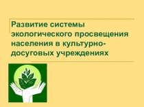 Презентация Развитие системы экологического просвещения населения в культурно-досуговых учреждениях