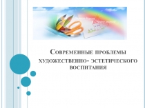 Презентация. Современные проблемы художественно- эстетического воспитания.