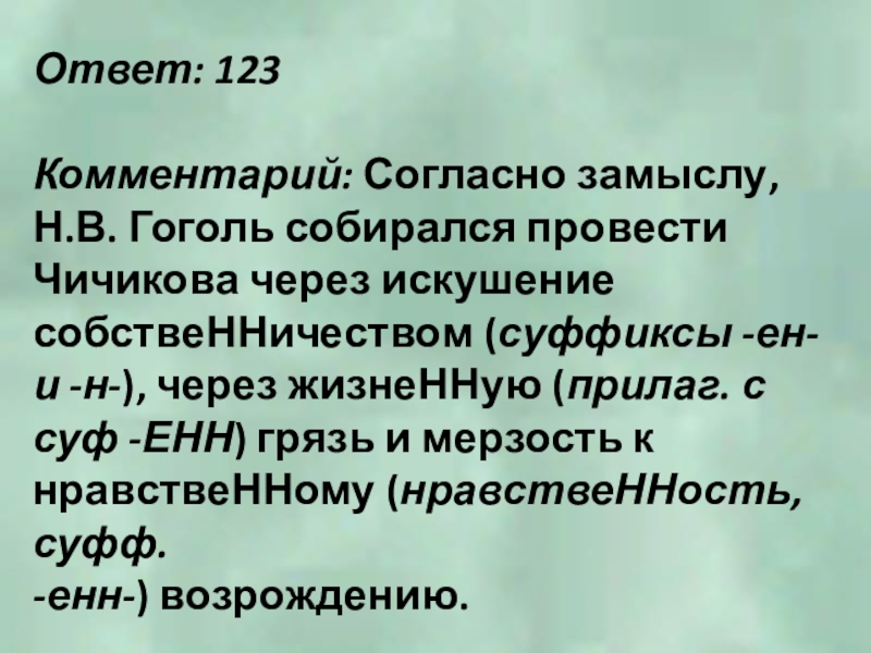 Ответ: 123Комментарий: Согласно замыслу, Н.В. Гоголь собирался провести Чичикова через искушение собствеННичеством (суффиксы -ен- и -н-), через