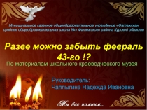 Презентация по материалам школьного краеведческого музея Разве можно забыть февраль 43!?