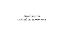 Презентация по технологии 5 кл. Изготовление изделий из проволоки