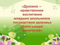 Презентация:Духовно — нравственное воспитание младших школьников посредством здоровье сберегающих технологий