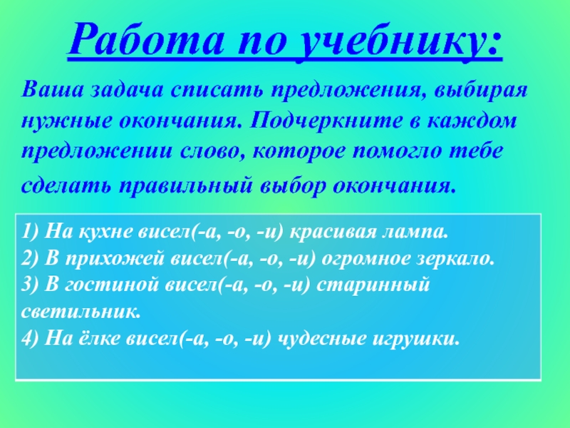 Работа по учебнику:Ваша задача списать предложения, выбирая нужные окончания. Подчеркните в каждом предложении слово, которое помогло тебесделать