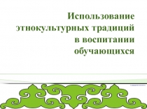 Презентация  использование этнокультурных традиция в воспитании обучающихся