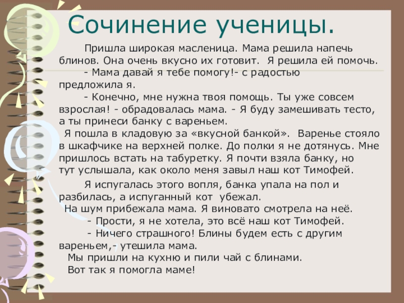 Сочинение ученицы.		Пришла широкая масленица. Мама решила напечь блинов. Она очень вкусно их готовит.  Я решила ей помочь.        -