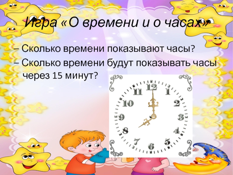 Игра «О времени и о часах»– Сколько времени показывают часы?– Сколько времени будут показывать часы через 15