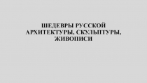 Презентация по истории отечественной культтуры ШЕДЕВРЫ РУССКОЙ АРХИТЕКТУРЫ, СКУЛЬПТУРЫ, ЖИВОПИСИ