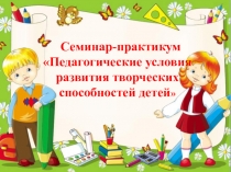 Презентация к семинару-практикуму Педагогические условия развития творческих способностей детей