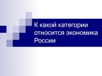 Презентация по экономике на тему: К какой категории относится экономика России