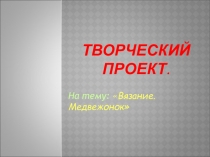 Презентация к творческому проекту: Медвежонок. Вязание спицами.