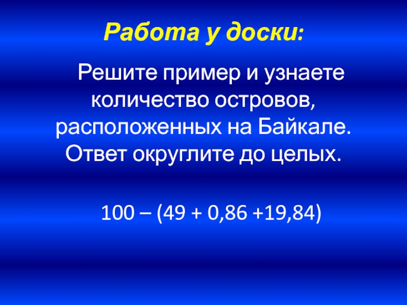 Работа у доски:Решите пример и узнаете количество островов, расположенных на Байкале. Ответ округлите до целых. 100 –