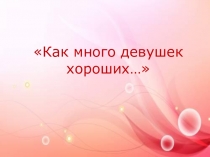 Презентация к празднику 8 марта Как много девушек хороших (7-10 класс)