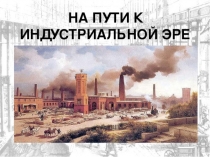 Презентация по Всеобщей истории на тему  На пути к индустриальной эре.