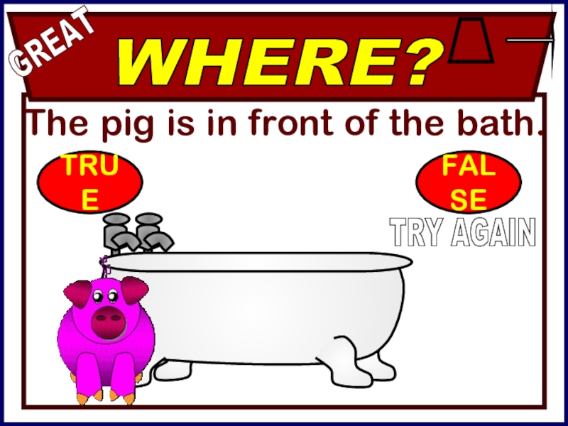 The pig is in front of the bath.WHERE?GREATTRY AGAINTRUEFALSE