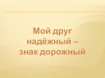 Презентация Мой друг надёжный – знак дорожный