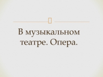 Презентация по музыке В музыкальном театре. Опера.