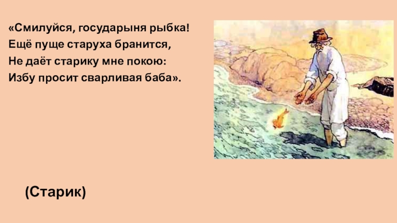 «Смилуйся, государыня рыбка!Ещё пуще старуха бранится,Не даёт старику мне покою:Избу просит сварливая баба». (Старик)