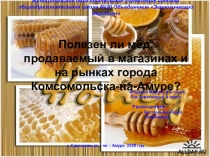 Презентация:Полезен ли мёд, продаваемый в магазинах и на рынках г. Комсомольска-на-Амуре