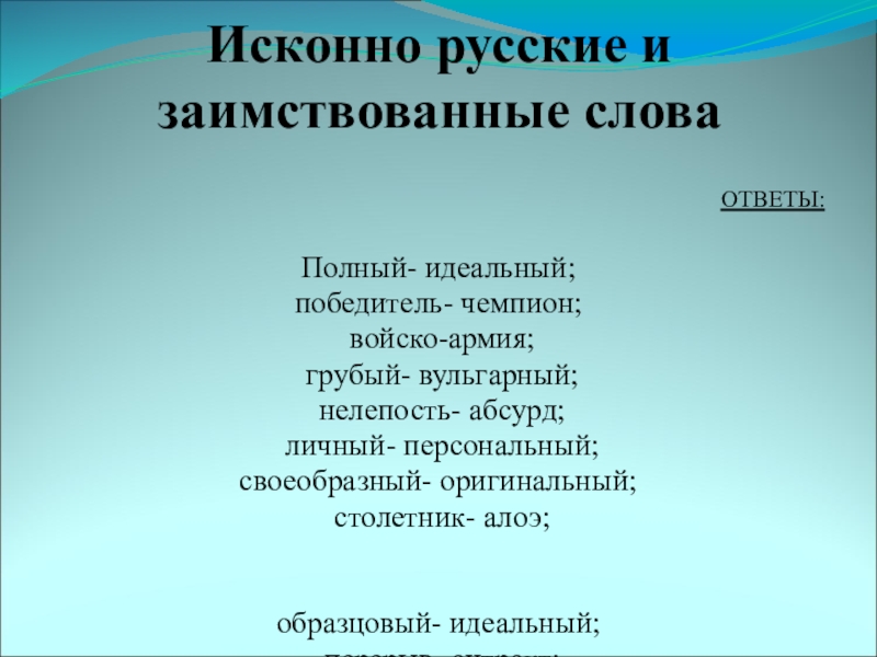 Исконно русские и заимствованные словаОТВЕТЫ: Полный- идеальный; победитель- чемпион; войско-армия; грубый- вульгарный; нелепость- абсурд; личный- персональный; своеобразный-