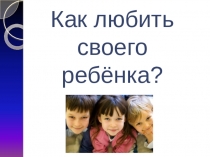 Презентация к родительскому собранию на тему Как любить своего ребенка