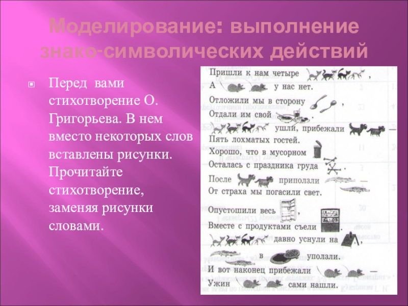 Моделирование: выполнение знако-символических действийПеред вами стихотворение О.Григорьева. В нем вместо некоторых слов вставлены рисунки. Прочитайте стихотворение, заменяя