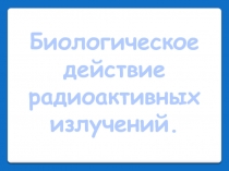 Презентация Биологическое действие радиоактивного излучения