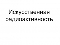 Презентация по физике к уроку в 11кл Искусственная радиоактивность