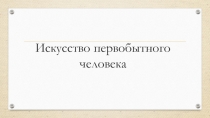 Презентация по МХК Искусство первобытного человека (10 класс)