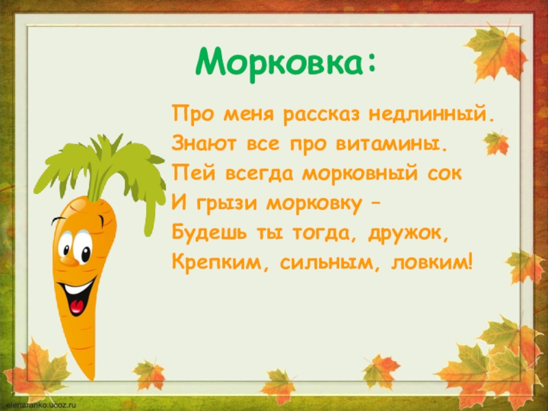 Морковка:Про меня рассказ недлинный.Знают все про витамины.Пей всегда морковный сокИ грызи морковку –Будешь ты тогда, дружок,Крепким, сильным,