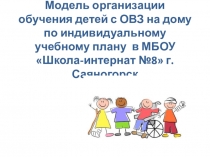 Модель организации обучения детей с ОВЗ на дому по индивидуальному учебному плану  в МБОУ Школа-интернат №8 г.Саяногорск
