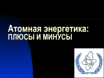 Презентация по физике: Атомная энергетика: плюсы и минусы.