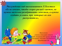 Рассуждение над высказыванием Л.Толстого Если хочешь, чтобы скорее расцвёл цветок, не нужно насильно развёртывать лепестки, а нужно создать условия, при которых он сам распустится.