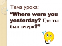 Презентация к уроку английского языка в 4 классе Where were you yesterday? Где ты был вчера?