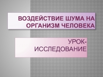 Презентация урока - урока исследования Воздействие шума на организм человека