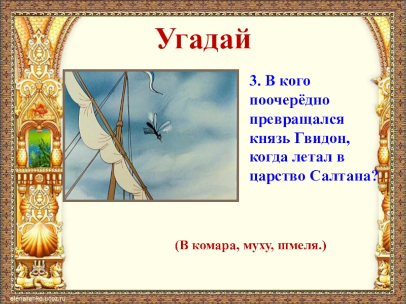 Угадай3. В кого поочерёдно превращался князь Гвидон, когда летал в царство Салтана?(В комара, муху, шмеля.)