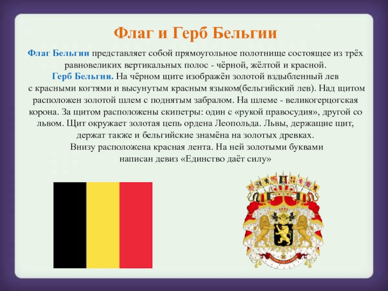 Флаг и Герб БельгииФлаг Бельгии представляет собой прямоугольное полотнище состоящее из трёх равновеликих вертикальных полос - чёрной, жёлтой и красной.Герб Бельгии. На чёрном щите изображён золотой