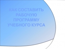 Презентация:Как составить рабочую программу учебного курса.