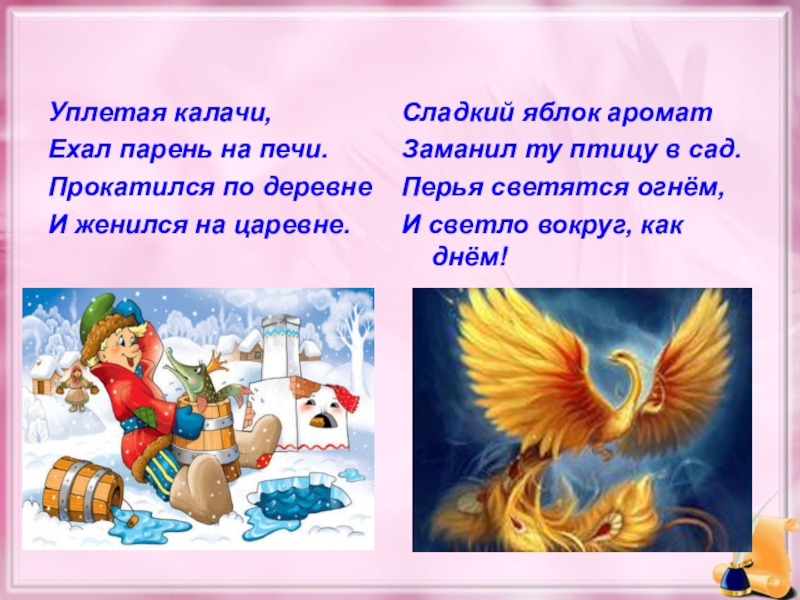 Уплетая калачи,Ехал парень на печи.Прокатился по деревнеИ женился на царевне.Сладкий яблок ароматЗаманил ту птицу в сад.Перья светятся