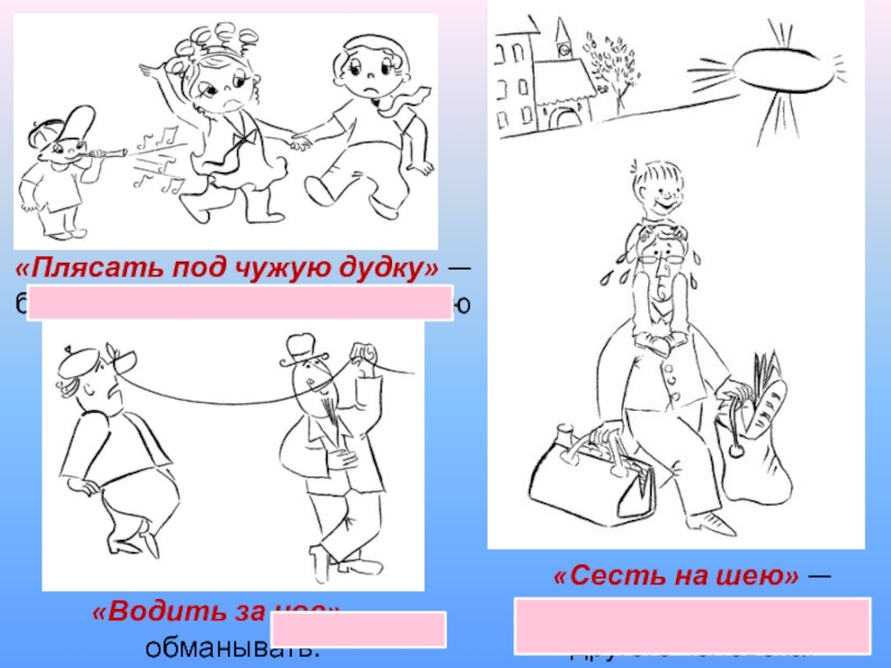 «Плясать под чужую дудку» — беспрекословно выполнять волю другого человека.«Сесть на шею» — быть обузой для другого