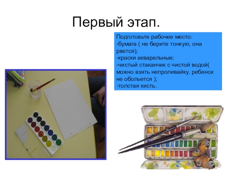 Первый этап.Подготовьте рабочее место:-бумага ( не берите тонкую, она рвется);-краски акварельные;-чистый стаканчик с чистой водой( можно взять