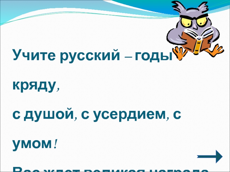 Учите русский – годы кряду, с душой, с усердием, с умом!Вас ждет великая наградаИ та награда в