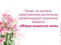 Проект по духовно-нравственному воспитанию детей младшего школьного возраста Мама-мамочка моя