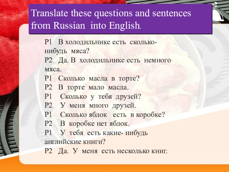 Translate these questions and sentences from Russian  into English. P1   В холодильнике есть  сколько-нибудь  мяса? P2   Да. В 