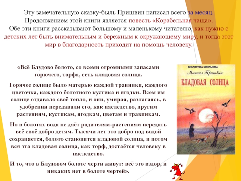 Эту замечательную сказку-быль Пришвин написал всего за месяц. Продолжением этой книги является повесть «Корабельная чаща». Обе эти