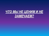 Презентация для классного часа на тему  Что мы не ценим?