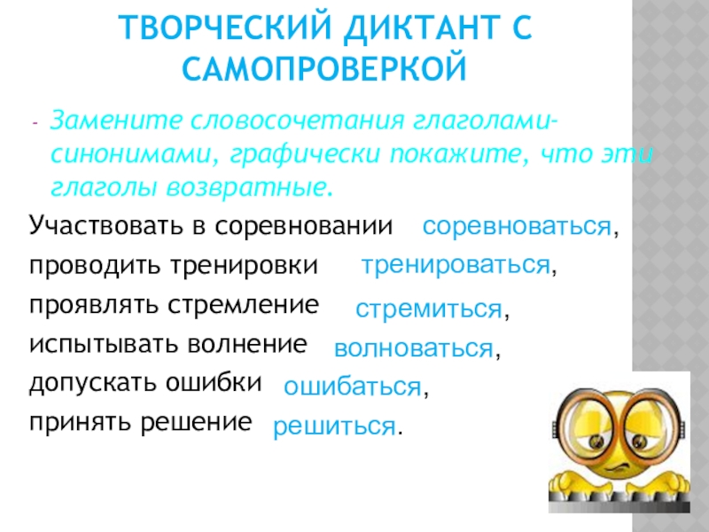 Творческий диктант с самопроверкойЗамените словосочетания глаголами-синонимами, графически покажите, что эти глаголы возвратные.Участвовать в соревнованиипроводить тренировкипроявлять стремлениеиспытывать волнениедопускать