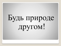 Презентация по окружающему миру на тему Будь природе другом