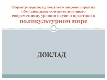Доклад. Формирование целостного мировоззрения обучающихся соответствующего современному уровню науки и практики в поликультурном мире